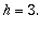 h = 3.
